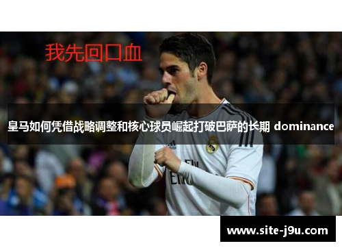 皇马如何凭借战略调整和核心球员崛起打破巴萨的长期 dominance
