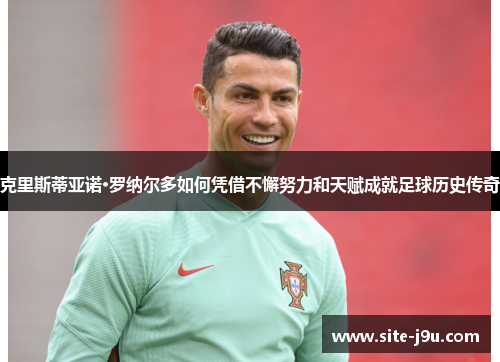 克里斯蒂亚诺·罗纳尔多如何凭借不懈努力和天赋成就足球历史传奇