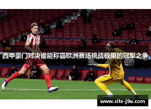 西甲豪门对决谁能称霸欧洲赛场挑战极限的冠军之争