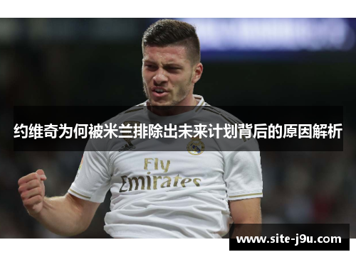 约维奇为何被米兰排除出未来计划背后的原因解析