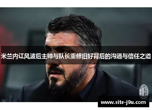 米兰内讧风波后主帅与队长重修旧好背后的沟通与信任之道