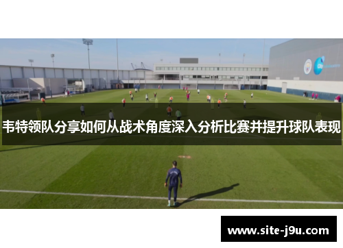 韦特领队分享如何从战术角度深入分析比赛并提升球队表现
