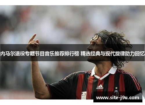 内马尔退役专题节目音乐推荐排行榜 精选经典与现代旋律助力回忆