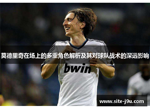 莫德里奇在场上的多重角色解析及其对球队战术的深远影响