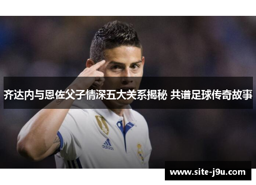 齐达内与恩佐父子情深五大关系揭秘 共谱足球传奇故事