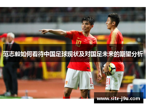 范志毅如何看待中国足球现状及对国足未来的期望分析