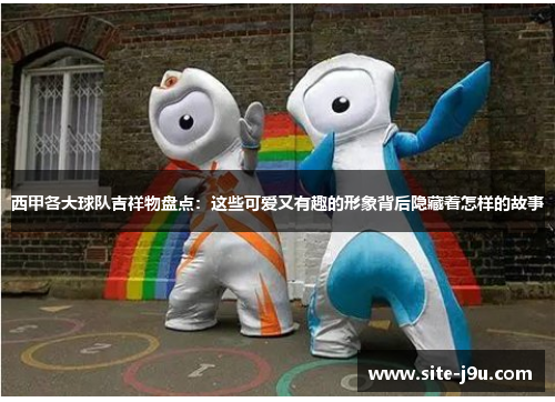 西甲各大球队吉祥物盘点：这些可爱又有趣的形象背后隐藏着怎样的故事