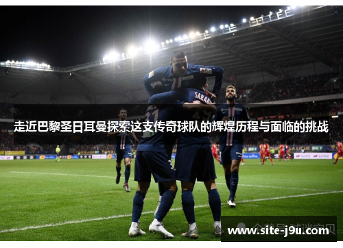 走近巴黎圣日耳曼探索这支传奇球队的辉煌历程与面临的挑战