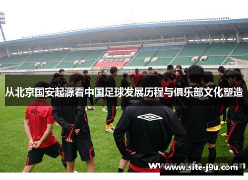 从北京国安起源看中国足球发展历程与俱乐部文化塑造