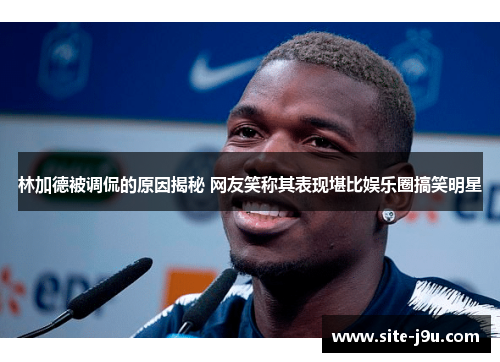 林加德被调侃的原因揭秘 网友笑称其表现堪比娱乐圈搞笑明星