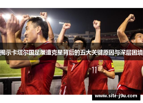 揭示卡塔尔国足屡遭克星背后的五大关键原因与深层困境