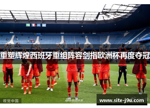 重塑辉煌西班牙重组阵容剑指欧洲杯再度夺冠